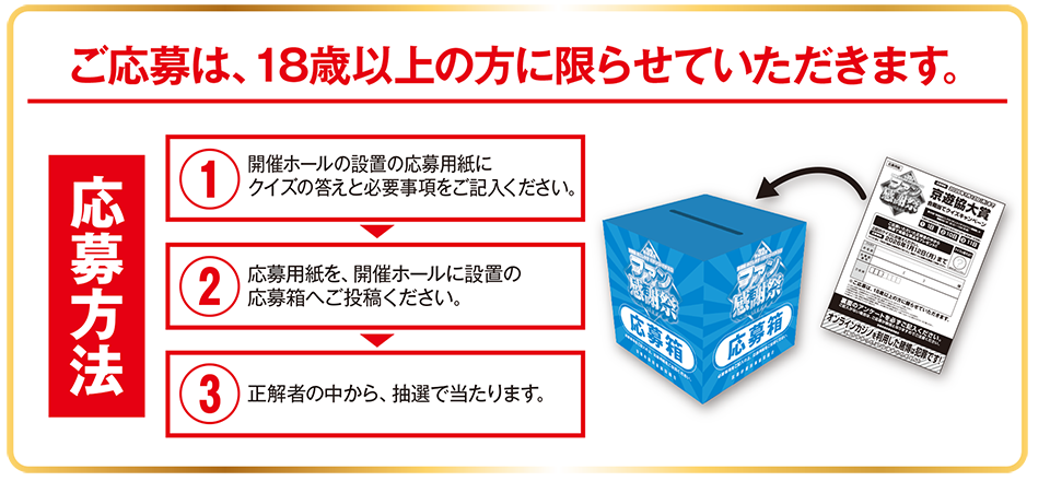 ご応募は、18歳以上の方に限らせていただきます。 応募方法：1　開催ホールの設置の応募用紙にクイズの答えと必要事項をご記入ください。2　応募用紙を、開催ホールに設置の応募箱へご投函ください。3　正解者の中から、抽選で当たります。